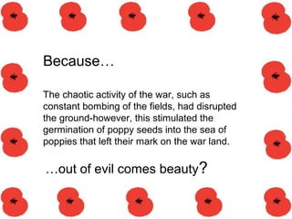 …out of evil comes beauty?
Because…
The chaotic activity of the war, such as
constant bombing of the fields, had disrupted
the ground-however, this stimulated the
germination of poppy seeds into the sea of
poppies that left their mark on the war land.
 