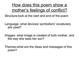 How does this poem show a
mother’s feelings of conflict?
Structure-look at the start and end of the poem
Language- what devices/ symbolism/ vocabulary
are used?
Images- what image is created of both mother, and
the way she sees her son?
Themes-what are the ideas and messages of this
poem?
 