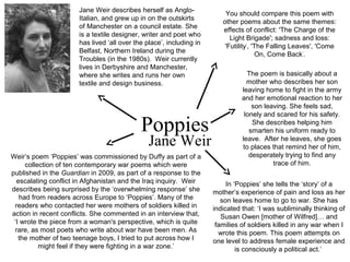 Poppies
Jane Weir
Jane Weir describes herself as Anglo-
Italian, and grew up in on the outskirts
of Manchester on a council estate. She
is a textile designer, writer and poet who
has lived ‘all over the place’, including in
Belfast, Northern Ireland during the
Troubles (in the 1980s). Weir currently
lives in Derbyshire and Manchester,
where she writes and runs her own
textile and design business.
Weir’s poem ‘Poppies’ was commissioned by Duffy as part of a
collection of ten contemporary war poems which were
published in the Guardian in 2009, as part of a response to the
escalating conflict in Afghanistan and the Iraq inquiry. Weir
describes being surprised by the ‘overwhelming response’ she
had from readers across Europe to ‘Poppies’. Many of the
readers who contacted her were mothers of soldiers killed in
action in recent conflicts. She commented in an interview that,
‘I wrote the piece from a woman's perspective, which is quite
rare, as most poets who write about war have been men. As
the mother of two teenage boys, I tried to put across how I
might feel if they were fighting in a war zone.’
In ‘Poppies’ she tells the ‘story’ of a
mother’s experience of pain and loss as her
son leaves home to go to war. She has
indicated that: ‘I was subliminally thinking of
Susan Owen [mother of Wilfred]… and
families of soldiers killed in any war when I
wrote this poem. This poem attempts on
one level to address female experience and
is consciously a political act.’
The poem is basically about a
mother who describes her son
leaving home to fight in the army
and her emotional reaction to her
son leaving. She feels sad,
lonely and scared for his safety.
She describes helping him
smarten his uniform ready to
leave. After he leaves, she goes
to places that remind her of him,
desperately trying to find any
trace of him.
You should compare this poem with
other poems about the same themes:
effects of conflict: 'The Charge of the
Light Brigade'; sadness and loss:
'Futility’
, 'The Falling Leaves', 'Come
On, Come Back’
.
 