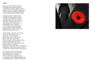 Poppies
Three days before Armistice Sunday
and poppies had already been placed
on individual war graves. Before you left,
I pinned one onto your lapel, crimped petals,
spasms of paper red, disrupting a blockade
of yellow bias binding around your blazer.
Sellotape bandaged around my hand,
I rounded up as many white cat hairs
as I could, smoothed down your shirt’s
upturned collar, steeled the softening
of my face. I wanted to graze my nose
across the tip of your nose, play at
being Eskimos like we did when
you were little. I resisted the impulse
to run my fingers through the gelled
blackthorns of your hair. All my words
flattened, rolled, turned into felt,
slowly melting. I was brave, as I walked
with you, to the front door, threw
it open, the world overflowing
like a treasure chest. A split second
and you were away, intoxicated.
After you’d gone I went into your bedroom,
released a song bird from its cage.
Later a single dove flew from the pear tree,
and this is where it has led me,
skirting the church yard walls, my stomach busy
making tucks, darts, pleats, hat-less, without
a winter coat or reinforcements of scarf, gloves.
On reaching the top of the hill I traced
the inscriptions on the war memorial,
leaned against it like a wishbone.
The dove pulled freely against the sky,
an ornamental stitch. I listened, hoping to hear
your playground voice catching on the wind.
 