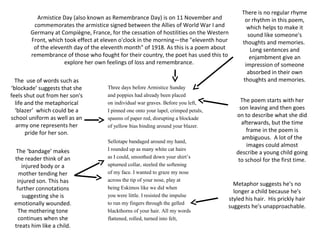 Three days before Armistice Sunday
and poppies had already been placed
on individual war graves. Before you left,
I pinned one onto your lapel, crimped petals,
spasms of paper red, disrupting a blockade
of yellow bias binding around your blazer.
Sellotape bandaged around my hand,
I rounded up as many white cat hairs
as I could, smoothed down your shirt’s
upturned collar, steeled the softening
of my face. I wanted to graze my nose
across the tip of your nose, play at
being Eskimos like we did when
you were little. I resisted the impulse
to run my fingers through the gelled
blackthorns of your hair. All my words
flattened, rolled, turned into felt,
There is no regular rhyme
or rhythm in this poem,
which helps to make it
sound like someone's
thoughts and memories.
Long sentences and
enjambment give an
impression of someone
absorbed in their own
thoughts and memories.
The poem starts with her
son leaving and then goes
on to describe what she did
afterwards, but the time
frame in the poem is
ambiguous. A lot of the
images could almost
describe a young child going
to school for the first time.
Armistice Day (also known as Remembrance Day) is on 11 November and
commemorates the armistice signed between the Allies of World War I and
Germany at Compiègne, France, for the cessation of hostilities on the Western
Front, which took effect at eleven o'clock in the morning—the "eleventh hour
of the eleventh day of the eleventh month" of 1918. As this is a poem about
remembrance of those who fought for their country, the poet has used this to
explore her own feelings of loss and remembrance.
The ‘bandage’ makes
the reader think of an
injured body or a
mother tending her
injured son. This has
further connotations
suggesting she is
emotionally wounded.
The mothering tone
continues when she
treats him like a child.
Metaphor suggests he's no
longer a child because he's
styled his hair. His prickly hair
suggests he's unapproachable.
The use of words such as
‘blockade’ suggests that she
feels shut out from her son's
life and the metaphorical
‘blazer’ which could be a
school uniform as well as an
army one represents her
pride for her son.
 