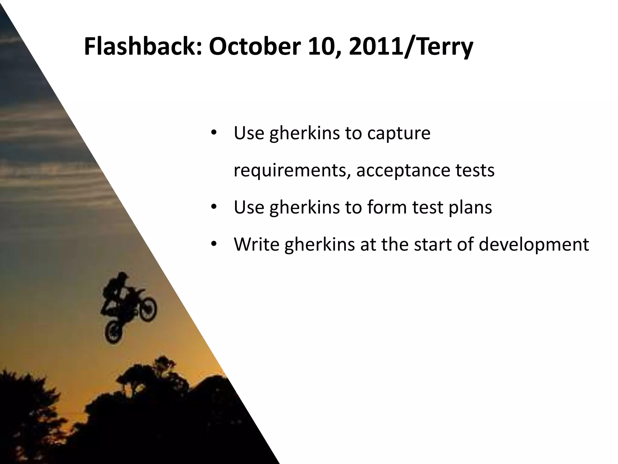 Flashback: October 10, 2011/Terry


          • Use gherkins to capture
            requirements, acceptance tests
          • Use gherkins to form test plans
          • Write gherkins at the start of development
 