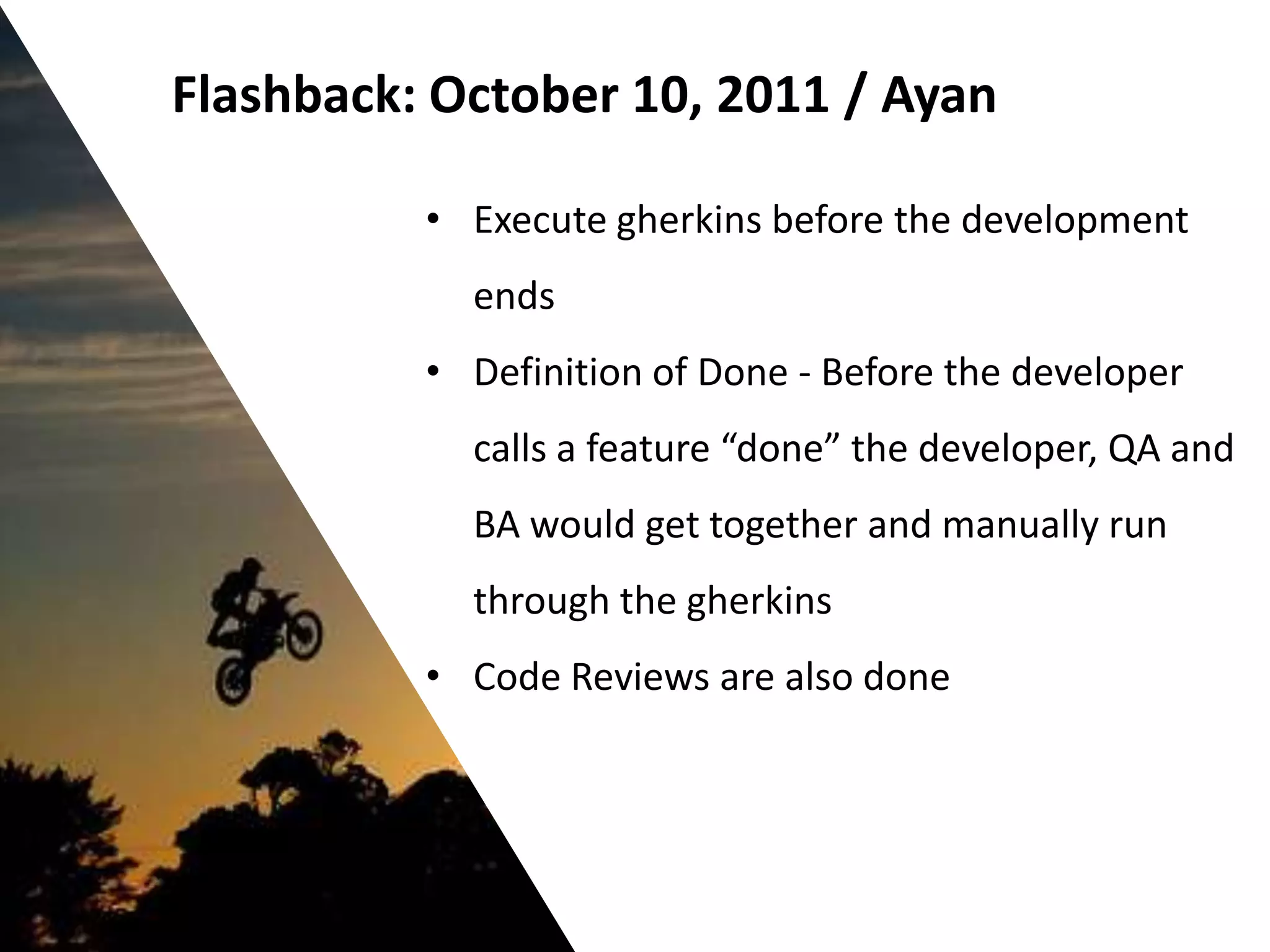 Flashback: October 10, 2011 / Ayan

          • Execute gherkins before the development
            ends
          • Definition of Done - Before the developer
            calls a feature “done” the developer, QA and
            BA would get together and manually run
            through the gherkins
          • Code Reviews are also done
 