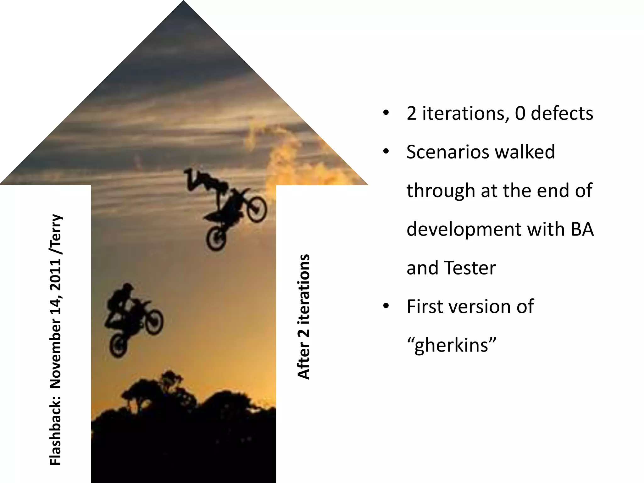 • 2 iterations, 0 defects
                                                           • Scenarios walked
                                                             through at the end of
Flashback: November 14, 2011 /Terry




                                                             development with BA


                                      After 2 iterations
                                                             and Tester
                                                           • First version of
                                                             “gherkins”
 