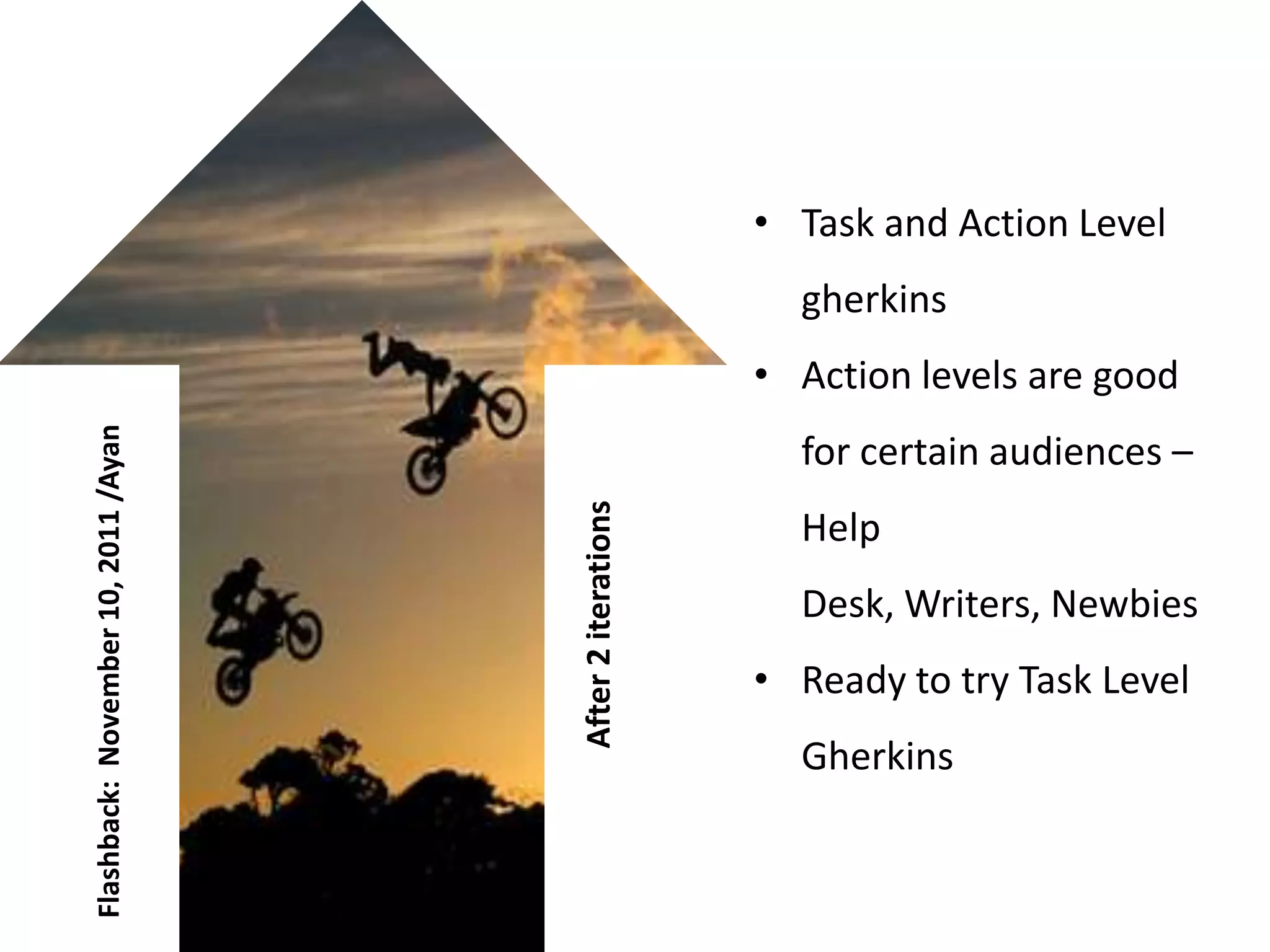• Task and Action Level
                                                            gherkins
                                                          • Action levels are good
Flashback: November 10, 2011 /Ayan




                                                            for certain audiences –


                                     After 2 iterations
                                                            Help
                                                            Desk, Writers, Newbies
                                                          • Ready to try Task Level
                                                            Gherkins
 