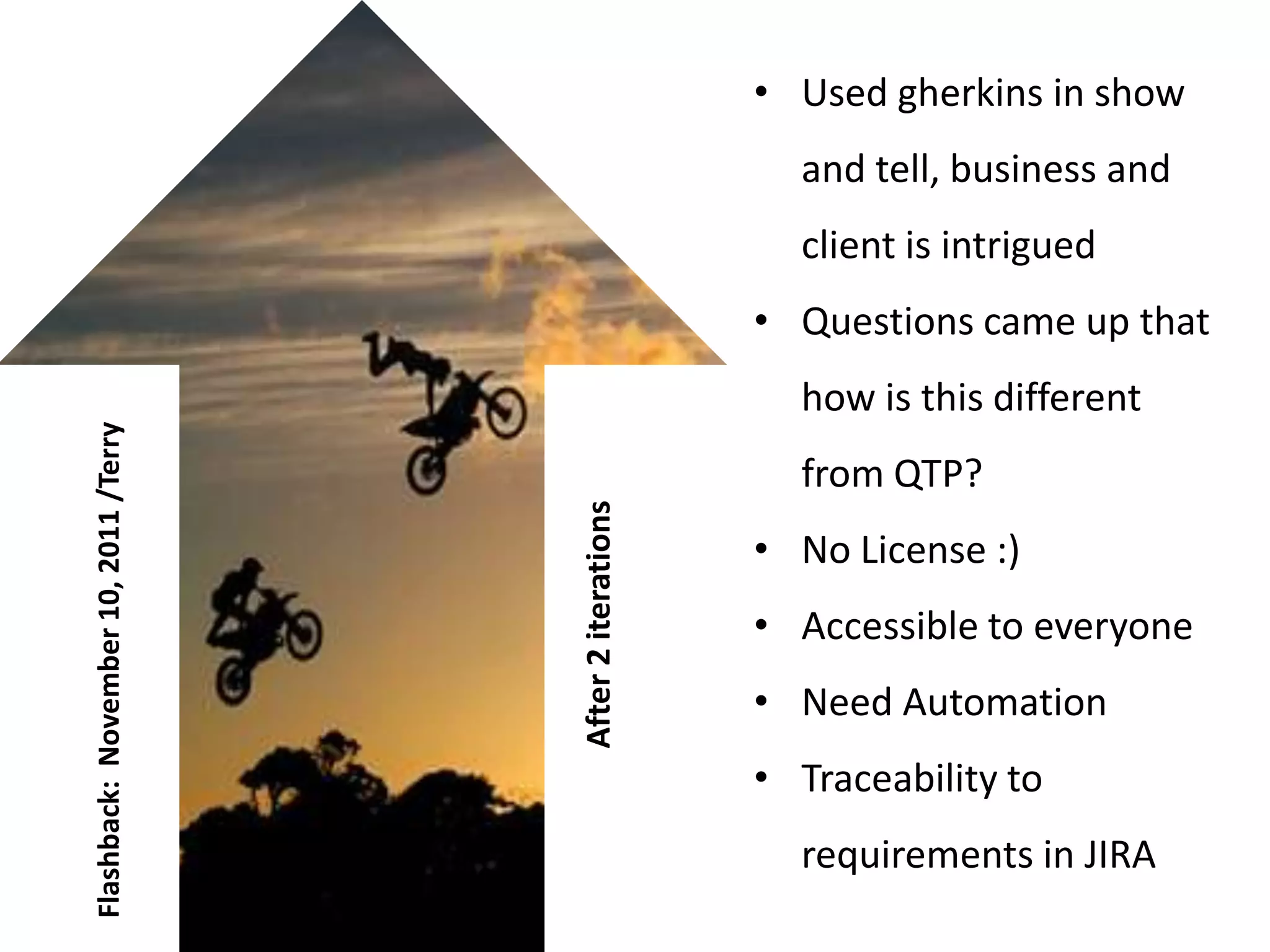 • Used gherkins in show
                                                             and tell, business and
                                                             client is intrigued
                                                           • Questions came up that
                                                             how is this different
Flashback: November 10, 2011 /Terry




                                                             from QTP?

                                      After 2 iterations
                                                           • No License :)
                                                           • Accessible to everyone
                                                           • Need Automation
                                                           • Traceability to
                                                             requirements in JIRA
 