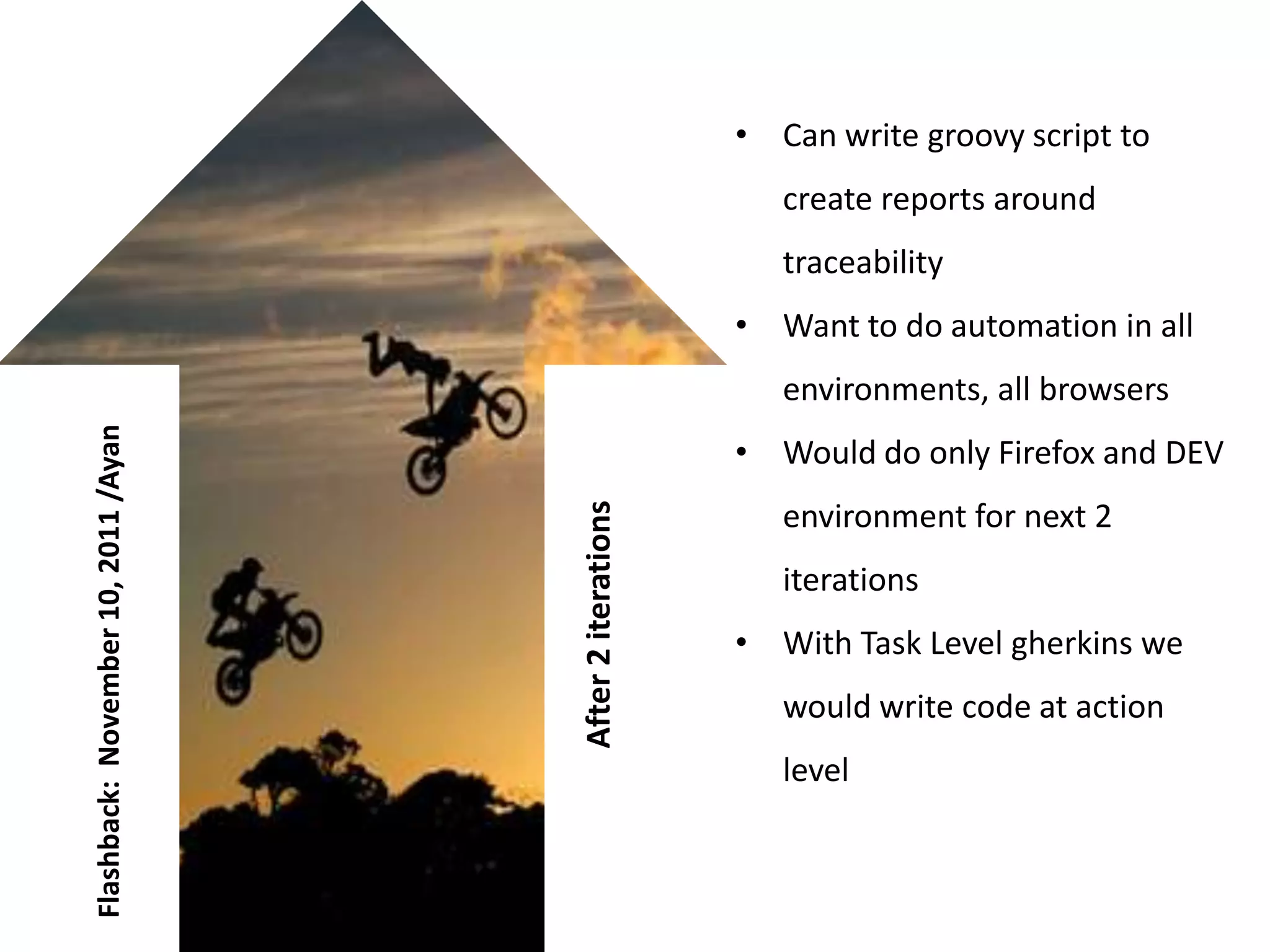• Can write groovy script to
                                                             create reports around
                                                             traceability
                                                          • Want to do automation in all
                                                             environments, all browsers
Flashback: November 10, 2011 /Ayan




                                                          • Would do only Firefox and DEV



                                     After 2 iterations
                                                             environment for next 2
                                                             iterations
                                                          • With Task Level gherkins we
                                                             would write code at action
                                                             level
 