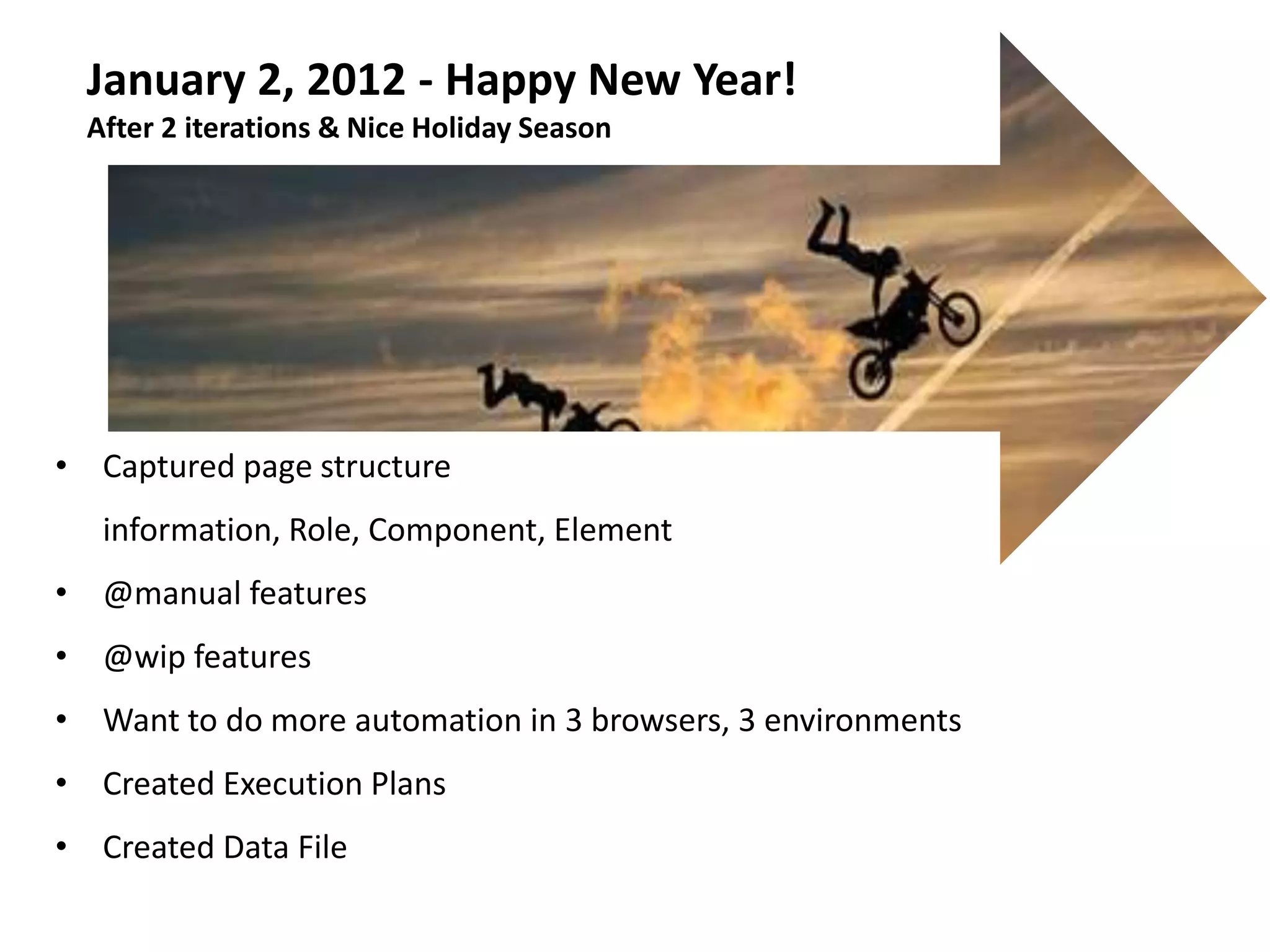 January 2, 2012 - Happy New Year!
  After 2 iterations & Nice Holiday Season




• Captured page structure
   information, Role, Component, Element
• @manual features
• @wip features
• Want to do more automation in 3 browsers, 3 environments
• Created Execution Plans
• Created Data File
 