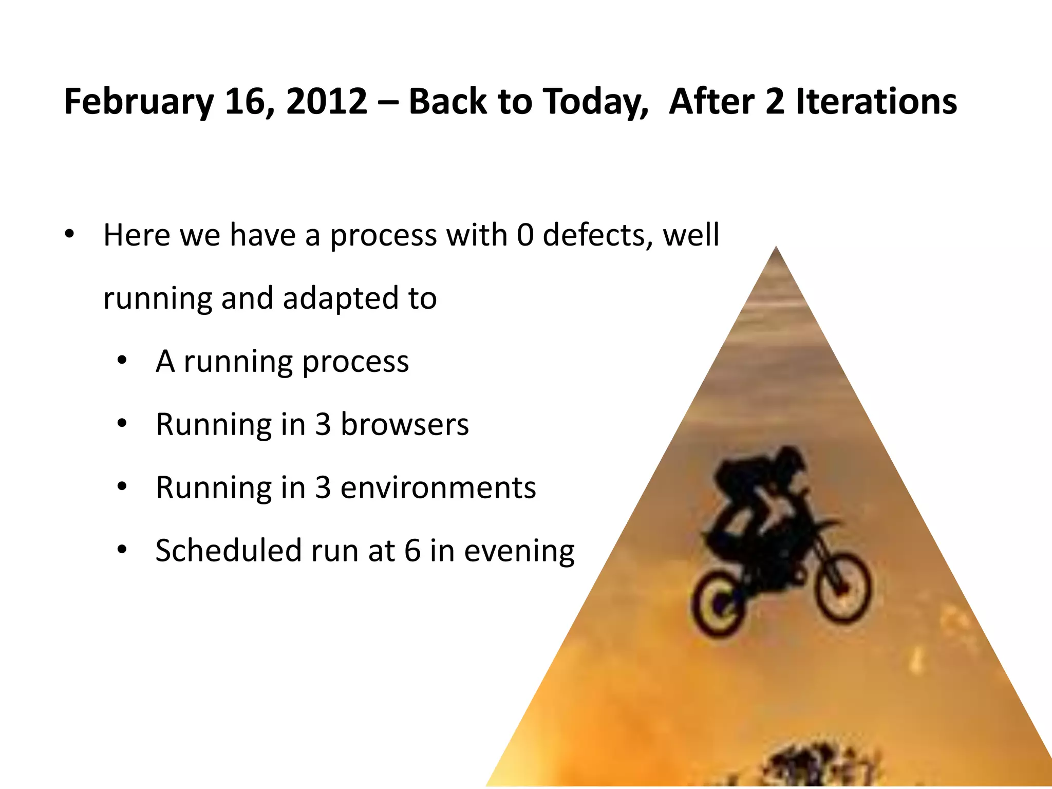 February 16, 2012 – Back to Today, After 2 Iterations


• Here we have a process with 0 defects, well
  running and adapted to
   • A running process
   • Running in 3 browsers
   • Running in 3 environments
   • Scheduled run at 6 in evening
 