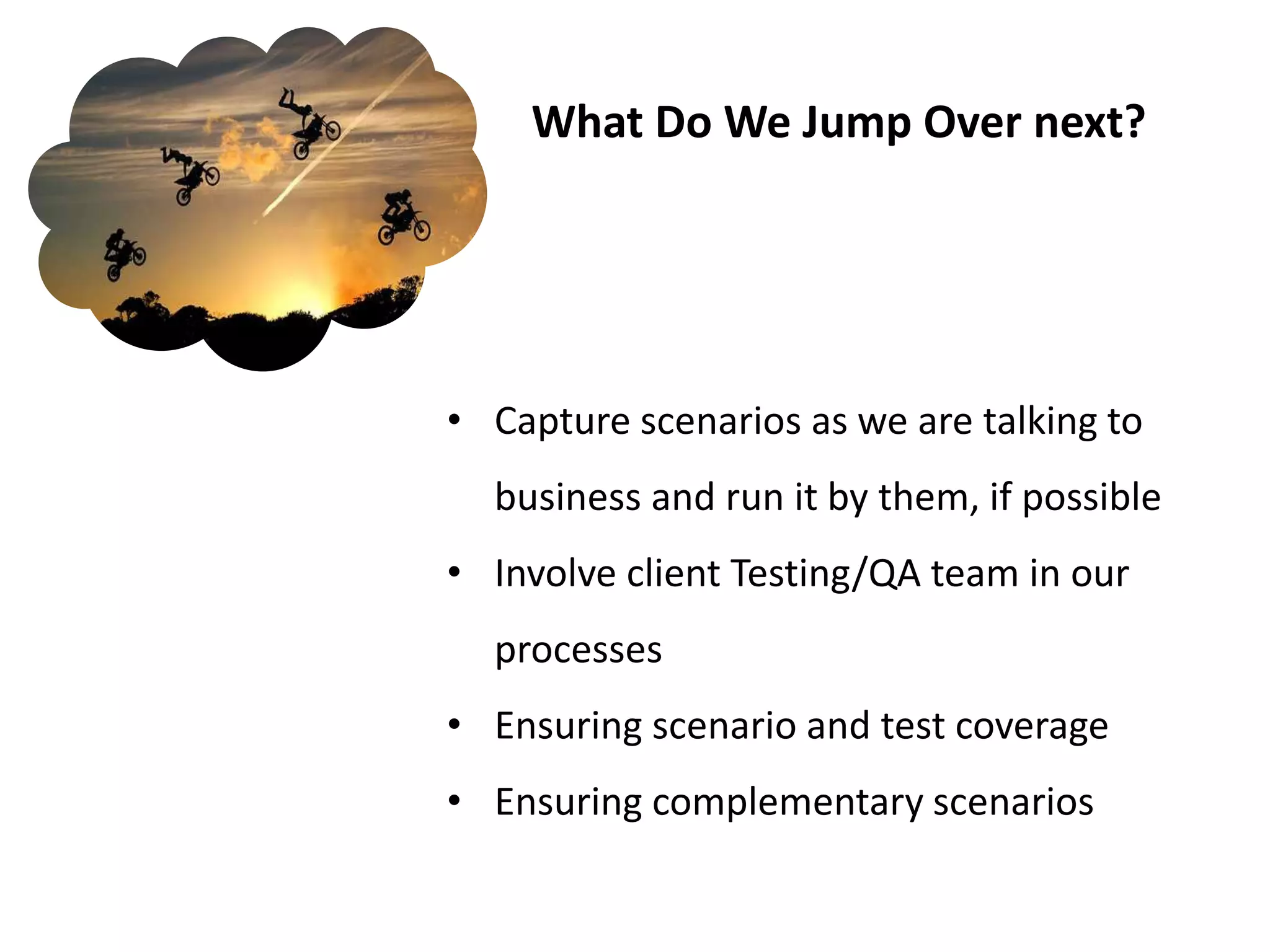 What Do We Jump Over next?




• Capture scenarios as we are talking to
  business and run it by them, if possible
• Involve client Testing/QA team in our
  processes
• Ensuring scenario and test coverage
• Ensuring complementary scenarios
 