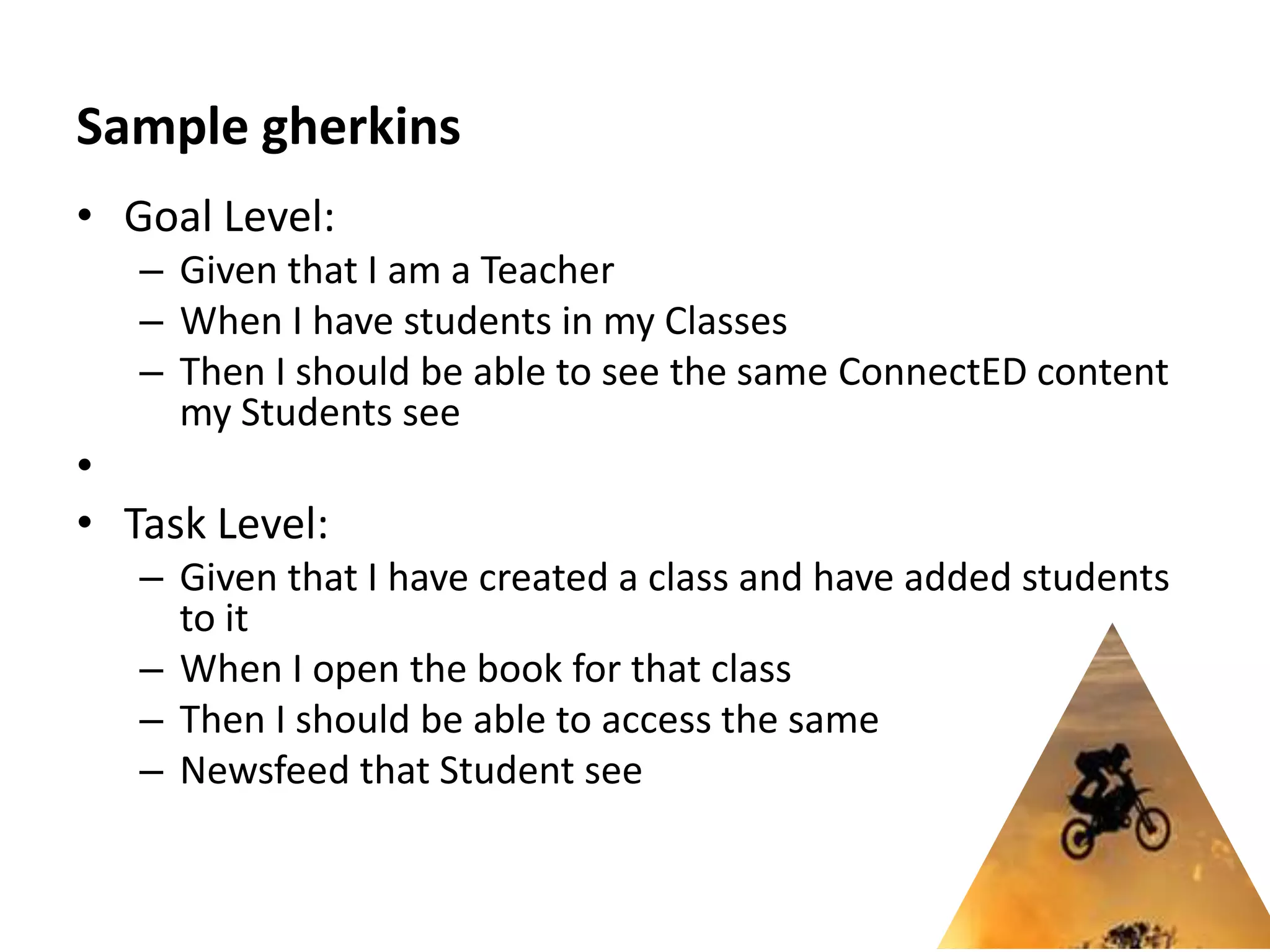 Sample gherkins
• Goal Level:
   – Given that I am a Teacher
   – When I have students in my Classes
   – Then I should be able to see the same ConnectED content
     my Students see
•
• Task Level:
   – Given that I have created a class and have added students
     to it
   – When I open the book for that class
   – Then I should be able to access the same
   – Newsfeed that Student see
 