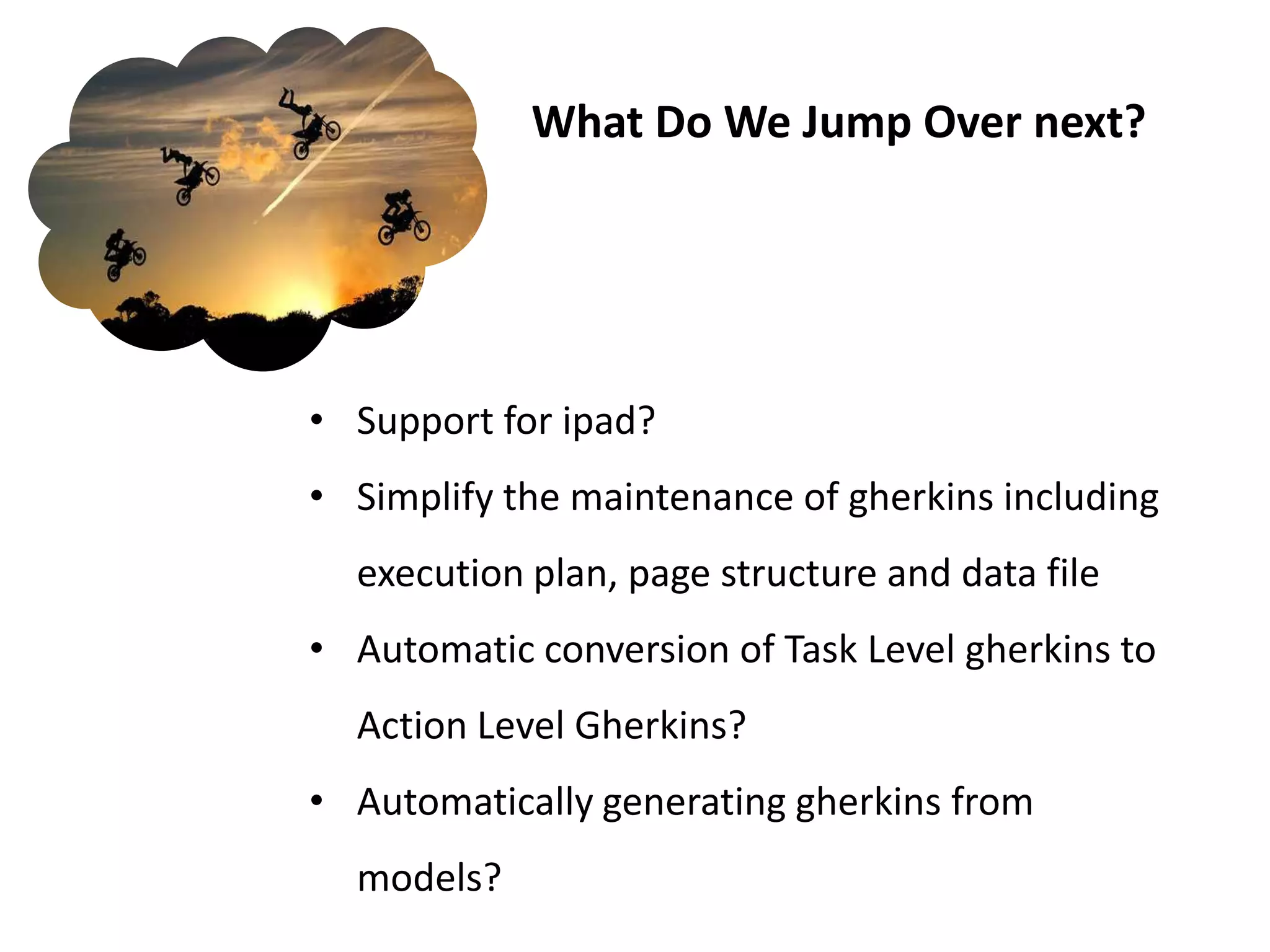 What Do We Jump Over next?




• Support for ipad?
• Simplify the maintenance of gherkins including
  execution plan, page structure and data file
• Automatic conversion of Task Level gherkins to
  Action Level Gherkins?
• Automatically generating gherkins from
  models?
 