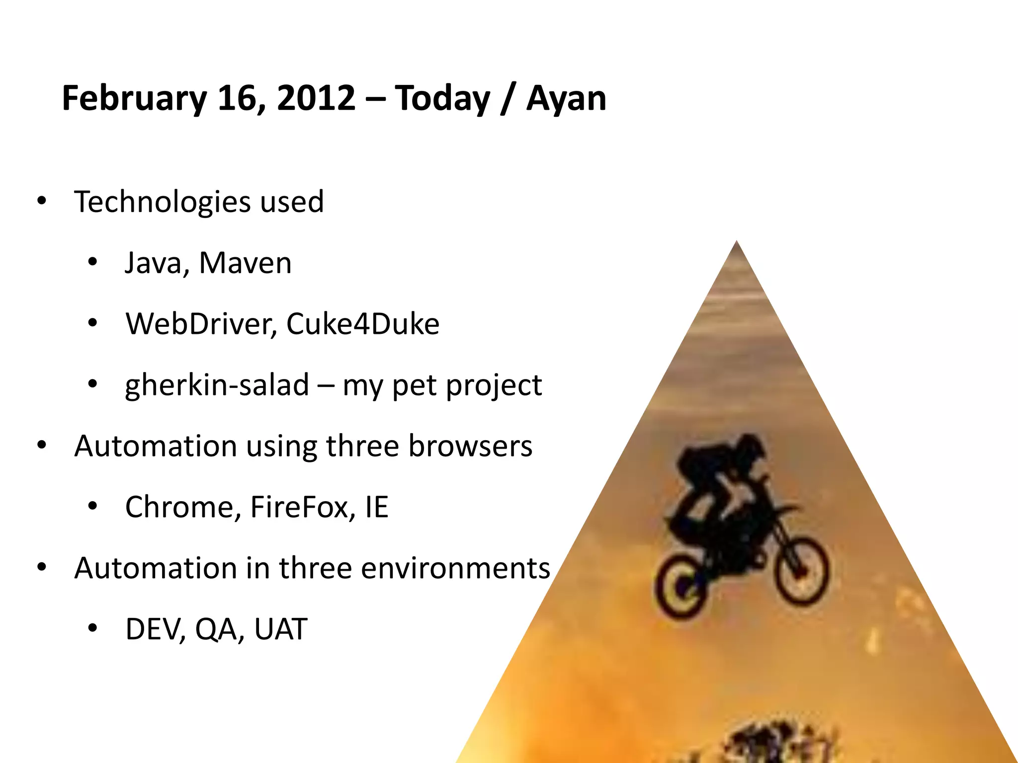 February 16, 2012 – Today / Ayan

• Technologies used
   • Java, Maven
   • WebDriver, Cuke4Duke
   • gherkin-salad – my pet project
• Automation using three browsers
   • Chrome, FireFox, IE
• Automation in three environments
   • DEV, QA, UAT
 