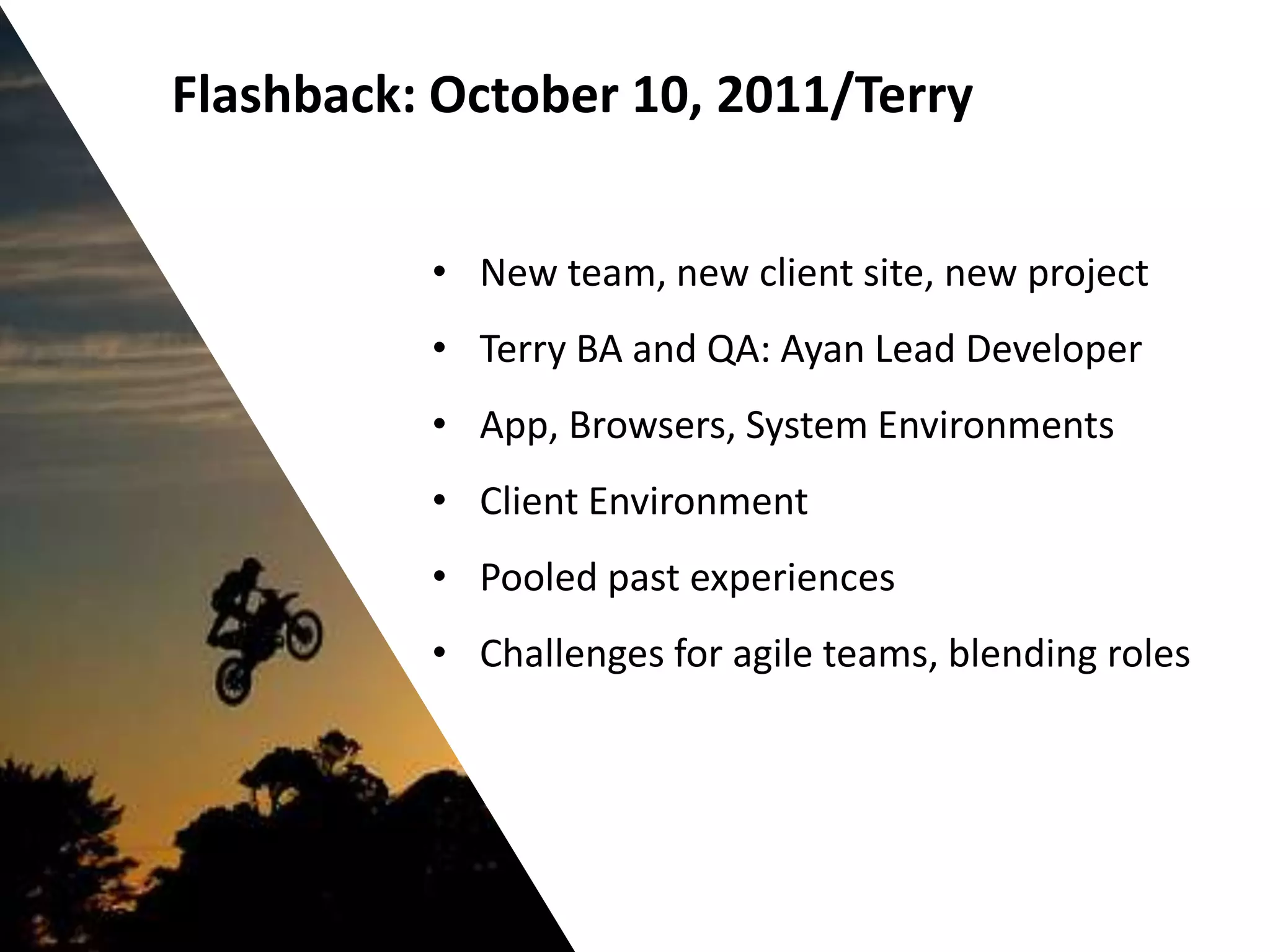 Flashback: October 10, 2011/Terry


          • New team, new client site, new project
          • Terry BA and QA: Ayan Lead Developer
          • App, Browsers, System Environments
          • Client Environment
          • Pooled past experiences
          • Challenges for agile teams, blending roles
 