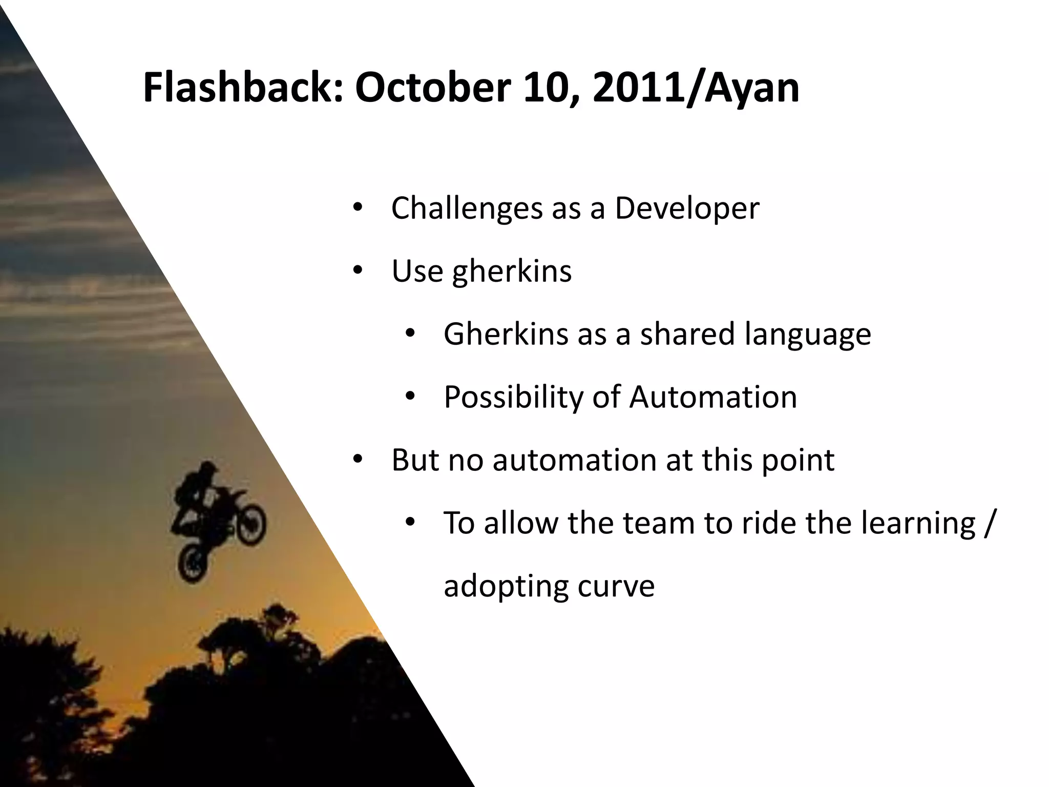 Flashback: October 10, 2011/Ayan

          • Challenges as a Developer
          • Use gherkins
             • Gherkins as a shared language
             • Possibility of Automation
          • But no automation at this point
             • To allow the team to ride the learning /
                adopting curve
 