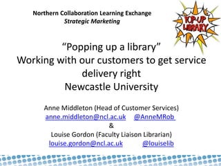 Northern Collaboration Learning Exchange
Strategic Marketing
“Popping up a library”
Working with our customers to get service
delivery right
Newcastle University
Anne Middleton (Head of Customer Services)
anne.middleton@ncl.ac.uk @AnneMRob
&
Louise Gordon (Faculty Liaison Librarian)
louise.gordon@ncl.ac.uk @louiselib
 
