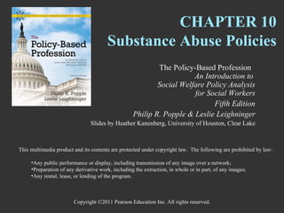 CHAPTER 10
                                       Substance Abuse Policies
                                                           The Policy-Based Profession
                                                                      An Introduction to
                                                           Social Welfare Policy Analysis
                                                                      for Social Workers
                                                                            Fifth Edition
                                                   Philip R. Popple & Leslie Leighninger
                                Slides by Heather Kanenberg, University of Houston, Clear Lake



This multimedia product and its contents are protected under copyright law. The following are prohibited by law:

     •Any public performance or display, including transmission of any image over a network;
     •Preparation of any derivative work, including the extraction, in whole or in part, of any images;
     •Any rental, lease, or lending of the program.



                        Copyright ©2011 Pearson Education Inc. All rights reserved.
 