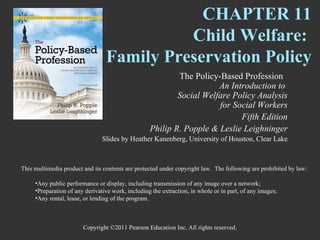 CHAPTER 11
                                           Child Welfare:
                                 Family Preservation Policy
                                                           The Policy-Based Profession
                                                                      An Introduction to
                                                           Social Welfare Policy Analysis
                                                                      for Social Workers
                                                                            Fifth Edition
                                                   Philip R. Popple & Leslie Leighninger
                                Slides by Heather Kanenberg, University of Houston, Clear Lake



This multimedia product and its contents are protected under copyright law. The following are prohibited by law:

     •Any public performance or display, including transmission of any image over a network;
     •Preparation of any derivative work, including the extraction, in whole or in part, of any images;
     •Any rental, lease, or lending of the program.



                        Copyright ©2011 Pearson Education Inc. All rights reserved.
 