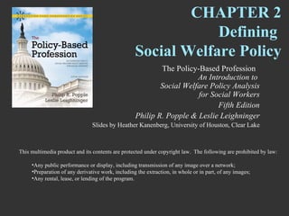 CHAPTER 2
                                                               Defining
                                                   Social Welfare Policy
                                                           The Policy-Based Profession
                                                                      An Introduction to
                                                           Social Welfare Policy Analysis
                                                                      for Social Workers
                                                                            Fifth Edition
                                                   Philip R. Popple & Leslie Leighninger
                                Slides by Heather Kanenberg, University of Houston, Clear Lake



This multimedia product and its contents are protected under copyright law. The following are prohibited by law:

     •Any public performance or display, including transmission of any image over a network;
     •Preparation of any derivative work, including the extraction, in whole or in part, of any images;
     •Any rental, lease, or lending of the program.
 