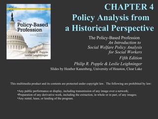 CHAPTER 4
                                              Policy Analysis from
                                            a Historical Perspective
                                                           The Policy-Based Profession
                                                                      An Introduction to
                                                           Social Welfare Policy Analysis
                                                                      for Social Workers
                                                                            Fifth Edition
                                                   Philip R. Popple & Leslie Leighninger
                                Slides by Heather Kanenberg, University of Houston, Clear Lake



This multimedia product and its contents are protected under copyright law. The following are prohibited by law:

     •Any public performance or display, including transmission of any image over a network;
     •Preparation of any derivative work, including the extraction, in whole or in part, of any images;
     •Any rental, lease, or lending of the program.
 
