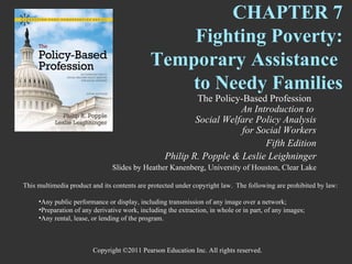 CHAPTER 7
                                                  Fighting Poverty:
                                              Temporary Assistance
                                                  to Needy Families
                                                           The Policy-Based Profession
                                                                      An Introduction to
                                                           Social Welfare Policy Analysis
                                                                      for Social Workers
                                                                            Fifth Edition
                                                   Philip R. Popple & Leslie Leighninger
                                Slides by Heather Kanenberg, University of Houston, Clear Lake

This multimedia product and its contents are protected under copyright law. The following are prohibited by law:

     •Any public performance or display, including transmission of any image over a network;
     •Preparation of any derivative work, including the extraction, in whole or in part, of any images;
     •Any rental, lease, or lending of the program.



                        Copyright ©2011 Pearson Education Inc. All rights reserved.
 
