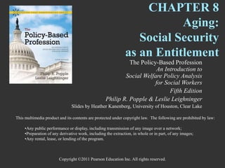 Copyright ©2011 Pearson Education Inc. All rights reserved.
CHAPTER 8
Aging:
Social Security
as an Entitlement
The Policy-Based Profession
An Introduction to
Social Welfare Policy Analysis
for Social Workers
Fifth Edition
Philip R. Popple & Leslie Leighninger
Slides by Heather Kanenberg, University of Houston, Clear Lake
This multimedia product and its contents are protected under copyright law. The following are prohibited by law:
•Any public performance or display, including transmission of any image over a network;
•Preparation of any derivative work, including the extraction, in whole or in part, of any images;
•Any rental, lease, or lending of the program.
 