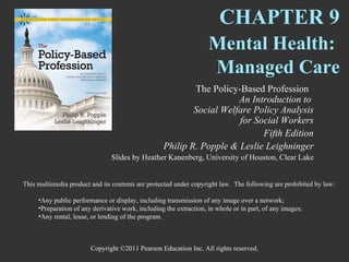 CHAPTER 9
                                                                    Mental Health:
                                                                    Managed Care
                                                           The Policy-Based Profession
                                                                      An Introduction to
                                                           Social Welfare Policy Analysis
                                                                      for Social Workers
                                                                            Fifth Edition
                                                   Philip R. Popple & Leslie Leighninger
                                Slides by Heather Kanenberg, University of Houston, Clear Lake


This multimedia product and its contents are protected under copyright law. The following are prohibited by law:

     •Any public performance or display, including transmission of any image over a network;
     •Preparation of any derivative work, including the extraction, in whole or in part, of any images;
     •Any rental, lease, or lending of the program.



                        Copyright ©2011 Pearson Education Inc. All rights reserved.
 