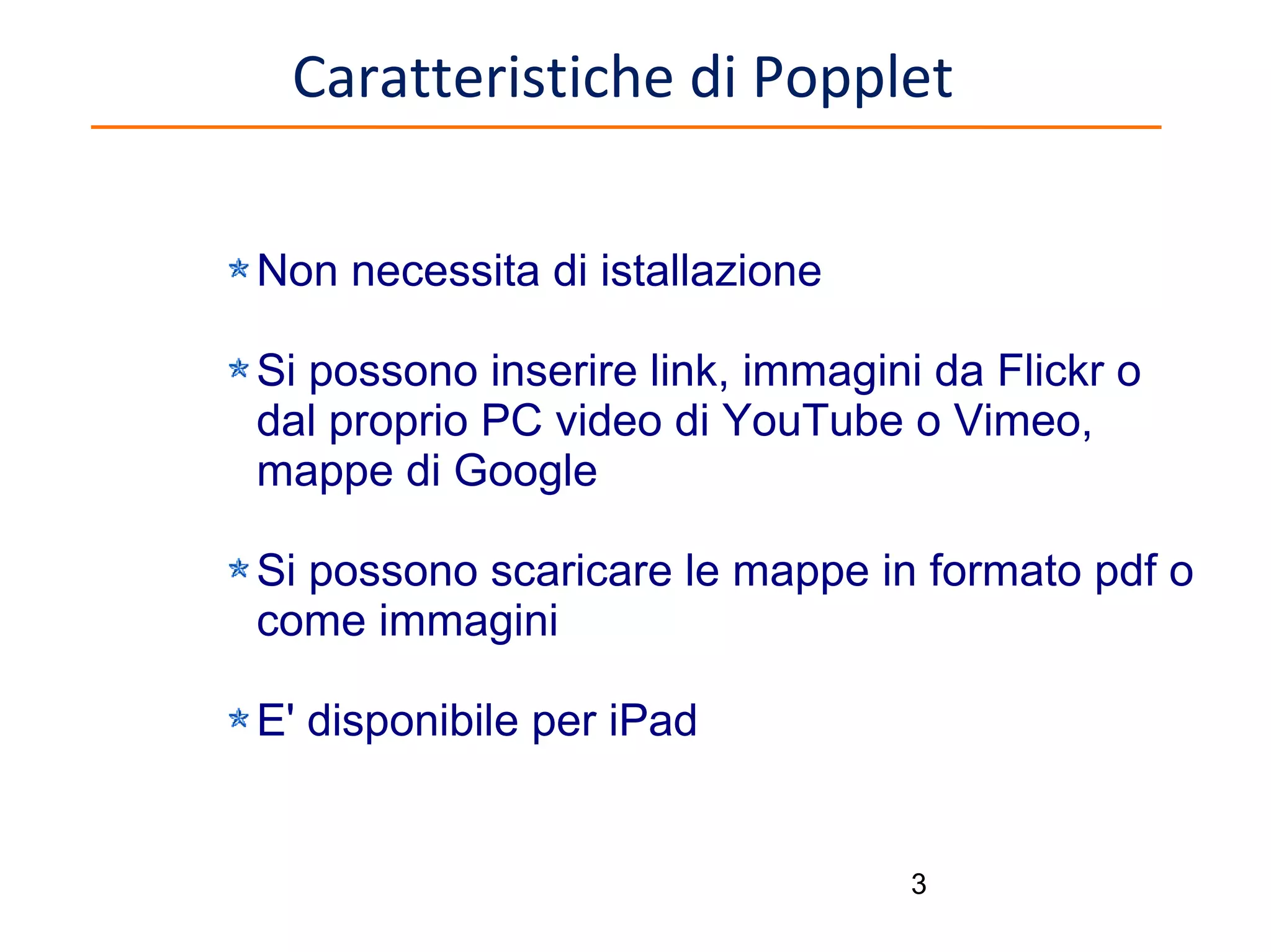 Caratteristiche di Popplet
Non necessita di istallazione
Si possono inserire link, immagini da Flickr o
dal proprio PC video di YouTube o Vimeo,
mappe di Google
Si possono scaricare le mappe in formato pdf o
come immagini
E' disponibile per iPad

3

 