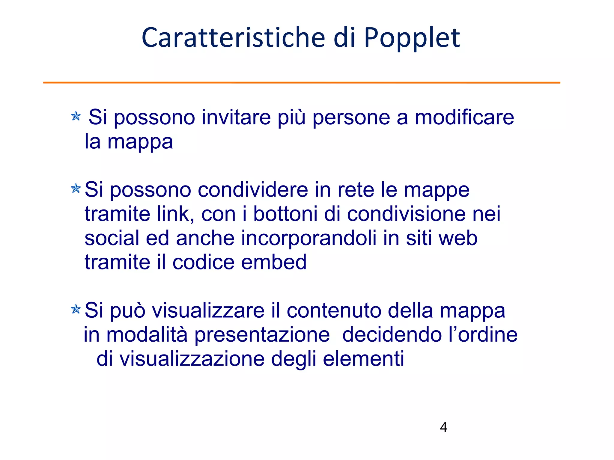 Caratteristiche di Popplet
Si possono invitare più persone a modificare
la mappa
Si possono condividere in rete le mappe
tramite link, con i bottoni di condivisione nei
social ed anche incorporandoli in siti web
tramite il codice embed
Si può visualizzare il contenuto della mappa
in modalità presentazione decidendo l’ordine
di visualizzazione degli elementi
4

 