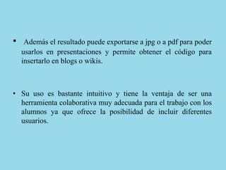 • Además el resultado puede exportarse a jpg o a pdf para poder
usarlos en presentaciones y permite obtener el código para
insertarlo en blogs o wikis.
• Su uso es bastante intuitivo y tiene la ventaja de ser una
herramienta colaborativa muy adecuada para el trabajo con los
alumnos ya que ofrece la posibilidad de incluir diferentes
usuarios.
 
