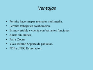 Ventajas
• Permite hacer mapas mentales multimedia.
• Permite trabajar en colaboración.
• Es muy estable y cuenta con bastantes funciones.
• Juntas sin límites.
• Pan y Zoom.
• VGA externo Soporte de pantallas.
• PDF y JPEG Exportación.
 