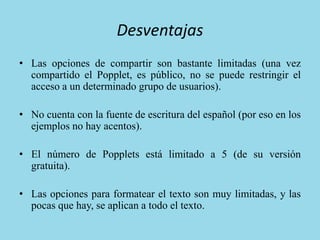 Desventajas
• Las opciones de compartir son bastante limitadas (una vez
compartido el Popplet, es público, no se puede restringir el
acceso a un determinado grupo de usuarios).
• No cuenta con la fuente de escritura del español (por eso en los
ejemplos no hay acentos).
• El número de Popplets está limitado a 5 (de su versión
gratuita).
• Las opciones para formatear el texto son muy limitadas, y las
pocas que hay, se aplican a todo el texto.
 
