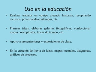 Uso en la educación
• Realizar trabajos en equipo creando historias, recopilando
recursos, presentando contenidos, etc.
• Plasmar ideas, elaborar galerías fotográficas, confeccionar
mapas conceptuales, líneas de tiempo, etc.
• Apoyo a presentaciones y exposiciones de clase.
• En la creación de lluvia de ideas, mapas mentales, diagramas,
gráficos de procesos.
 