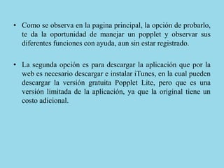 • Como se observa en la pagina principal, la opción de probarlo,
te da la oportunidad de manejar un popplet y observar sus
diferentes funciones con ayuda, aun sin estar registrado.
• La segunda opción es para descargar la aplicación que por la
web es necesario descargar e instalar iTunes, en la cual pueden
descargar la versión gratuita Popplet Lite, pero que es una
versión limitada de la aplicación, ya que la original tiene un
costo adicional.
 