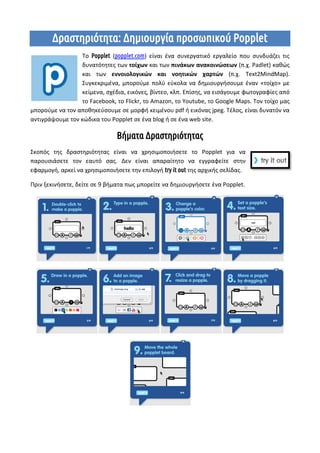 Δραστηριότητα: Δημιουργία προσωπικού Popplet
Το Popplet (popplet.com) είναι ένα συνεργατικό εργαλείο που συνδυάζει τις
δυνατότητες των τοίχων και των πινάκων ανακοινώσεων (π.χ. Padlet) καθώς
και των εννοιολογικών και νοητικών χαρτών (π.χ. Text2MindMap).
Συγκεκριμένα, μπορούμε πολύ εύκολα να δημιουργήσουμε έναν «τοίχο» με
κείμενα, σχέδια, εικόνες, βίντεο, κλπ. Επίσης, να εισάγουμε φωτογραφίες από
το Facebook, το Flickr, το Amazon, το Youtube, το Google Maps. Τον τοίχο μας
μπορούμε να τον αποθηκεύσουμε σε μορφή κειμένου pdf ή εικόνας jpeg. Τέλος, είναι δυνατόν να
αντιγράψουμε τον κώδικα του Popplet σε ένα blog ή σε ένα web site.
Βήματα Δραστηριότητας
Σκοπός της δραστηριότητας είναι να χρησιμοποιήσετε το Popplet για να
παρουσιάσετε τον εαυτό σας. Δεν είναι απαραίτητο να εγγραφείτε στην
εφαρμογή, αρκεί να χρησιμοποιήσετε την επιλογή try it out της αρχικής σελίδας.
Πριν ξεκινήσετε, δείτε σε 9 βήματα πως μπορείτε να δημιουργήσετε ένα Popplet.
 