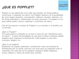 ¿QUE ES POPPLET?
Popplet es una aplicación en la nube que permite, de forma gráfica,
estructurar y organizar tus ideas. Con Popplet dispones de la posibilidad
de crear mapas mentales, conceptuales, tablones, murales, galerías, etc.
De forma individual o colaborando con otras personas. Un popplet es un
gran tablón donde colocar, organizar y relacionar tus ideas.
Una de las mayores ventajas de Popplet es su sencillez y lo intuitivo de
su interfaz.
¿Qué es Popplet?
Tal como aparece reflejada en su web se trata de una “plataforma para
tus ideas”. A partir del paradigma de una hoja en blanco podemos añadir
popplets para organizar la información. Cada popplet es una idea,
concepto, imagen, etc.
¿Qué es un popplet?
Realmente un popplet podríamos considerarlo como una burbuja de
información que se puede conectar con otras para así organizar todo el
contenido. En cada uno de los popplets podemos añadir imágenes,
textos, dibujos y vídeos de forma muy sencilla.
 