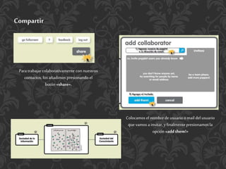 Compartir
Para trabajar colaborativamente con nuestros
contactos, los añadimos presionando el
botón «share».
Colocamos el nombrede usuarioo mail del usuario
que vamos a invitar, yfinalmente presionamos la
opción «add them!»
 