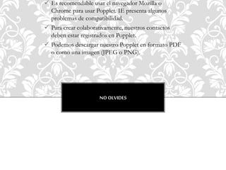  Es recomendable usar el navegador Mozilla o
Chrome para usar Popplet. IE presenta algunos
problemas de compatibilidad.
 Para crear colaborativamente, nuestros contactos
deben estar registrados en Popplet.
 Podemos descargar nuestro Popplet en formato PDF
o como una imagen (JPEG o PNG).
NO OLVIDES
 