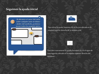 Seguimos la ayuda inicial
Para cerrarla ayuda, hacemos clic enla cruzubicada enla
esquina superior derechade la ventana azul.
Para abrir nuevamentela ayuda, hacemos clic enel signo de
interrogación ubicado enla esquina superior derecha del
escritorio.
 
