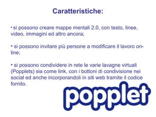 Caratteristiche:

• si
   possono creare mappe mentali 2.0, con testo, linee,
video, immagini ed altro ancora;

• si possono invitare più persone a modificare il lavoro on-
line;

• si possono condividere in rete le varie lavagne virtuali
(Popplets) sia come link, con i bottoni di condivisione nei
social ed anche incorporandoli in siti web tramite il codice
fornito.
 
