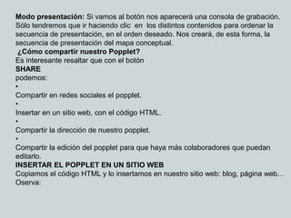 Modo presentación: Si vamos al botón nos aparecerá una consola de grabación.
Sólo tendremos que ir haciendo clic en los distintos contenidos para ordenar la
secuencia de presentación, en el orden deseado. Nos creará, de esta forma, la
secuencia de presentación del mapa conceptual.
 ¿Cómo compartir nuestro Popplet?
Es interesante resaltar que con el botón
SHARE
podemos:
•
Compartir en redes sociales el popplet.
•
Insertar en un sitio web, con el código HTML.
•
Compartir la dirección de nuestro popplet.
•
Compartir la edición del popplet para que haya más colaboradores que puedan
editarlo.
INSERTAR EL POPPLET EN UN SITIO WEB
Copiamos el código HTML y lo insertamos en nuestro sitio web: blog, página web…
Oserva:
 