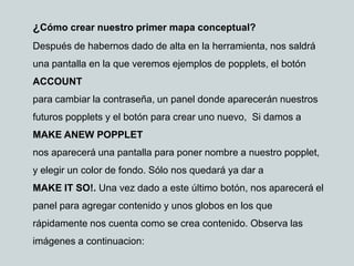 ¿Cómo crear nuestro primer mapa conceptual?
Después de habernos dado de alta en la herramienta, nos saldrá
una pantalla en la que veremos ejemplos de popplets, el botón
ACCOUNT
para cambiar la contraseña, un panel donde aparecerán nuestros
futuros popplets y el botón para crear uno nuevo, Si damos a
MAKE ANEW POPPLET
nos aparecerá una pantalla para poner nombre a nuestro popplet,
y elegir un color de fondo. Sólo nos quedará ya dar a
MAKE IT SO!. Una vez dado a este último botón, nos aparecerá el
panel para agregar contenido y unos globos en los que
rápidamente nos cuenta como se crea contenido. Observa las
imágenes a continuacion:
 