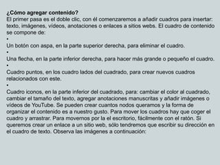 ¿Cómo agregar contenido?
El primer pasa es el doble clic, con él comenzaremos a añadir cuadros para insertar:
texto, imágenes, vídeos, anotaciones o enlaces a sitios webs. El cuadro de contenido
se compone de:
•
Un botón con aspa, en la parte superior derecha, para eliminar el cuadro.
•
Una flecha, en la parte inferior derecha, para hacer más grande o pequeño el cuadro.
•
Cuadro puntos, en los cuadro lados del cuadrado, para crear nuevos cuadros
relacionados con este.
•
Cuadro iconos, en la parte inferior del cuadrado, para: cambiar el color al cuadrado,
cambiar el tamaño del texto, agregar anotaciones manuscritas y añadir imágenes o
vídeos de YouTube. Se pueden crear cuantos nodos queramos y la forma de
organizar el contenido es a nuestro gusto. Para mover los cuadros hay que coger el
cuadro y arrastrar. Para movernos por la el escritorio, fácilmente con el ratón. Si
queremos crear un enlace a un sitio web, sólo tendremos que escribir su dirección en
el cuadro de texto. Observa las imágenes a continuación:
 