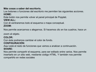 Más cosas a saber del escritorio.
Los botones o funciones del escritorio me permiten las siguientes acciones.
HOME:
Este botón nos permite volver al panel principal de Popplet.
VIEW ALL:
Con él centraremos todo el esquema o mapa conceptual.
ZOOM:
Nos permite acercarnos o alegarnos. Si hacemos clic en los cuadros, hace un
zoom al objeto.
COLOR:
Con éste podremos cambiar el color de fondo.
CONFIGURACIÓN:
Aquí está el resto de funciones que vamos a analizar a continuación.
SHARE:
Nos permite compartir el esquema, para ser editado entre varios. Nos permite
insertarlo en un sitio web, mediante código HTML. Y también nos permite
compartirlo en redes sociales
 