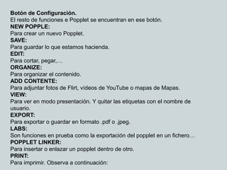 Botón de Configuración.
El resto de funciones e Popplet se encuentran en ese botón.
NEW POPPLE:
Para crear un nuevo Popplet.
SAVE:
Para guardar lo que estamos hacienda.
EDIT:
Para cortar, pegar,…
ORGANIZE:
Para organizar el contenido.
ADD CONTENTE:
Para adjuntar fotos de Flirt, vídeos de YouTube o mapas de Mapas.
VIEW:
Para ver en modo presentación. Y quitar las etiquetas con el nombre de
usuario.
EXPORT:
Para exportar o guardar en formato .pdf o .jpeg.
LABS:
Son funciones en prueba como la exportación del popplet en un fichero…
POPPLET LINKER:
Para insertar o enlazar un popplet dentro de otro.
PRINT:
Para imprimir. Observa a continuación:
 