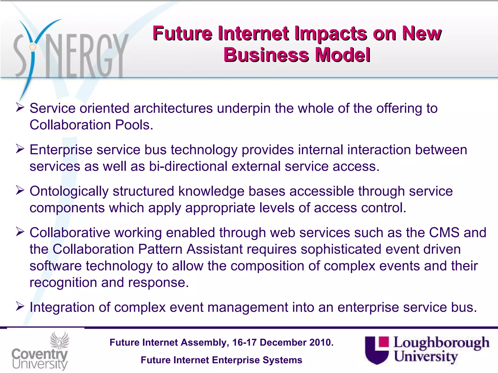 Future Internet Impacts on New Business Model Service oriented architectures underpin the whole of the offering to Collaboration Pools. Enterprise service bus technology provides internal interaction between services as well as bi-directional external service access. Ontologically structured knowledge bases accessible through service components which apply appropriate levels of access control. Collaborative working enabled through web services such as the CMS and the Collaboration Pattern Assistant requires sophisticated event driven software technology to allow the composition of complex events and their recognition and response. Integration of complex event management into an enterprise service bus. 