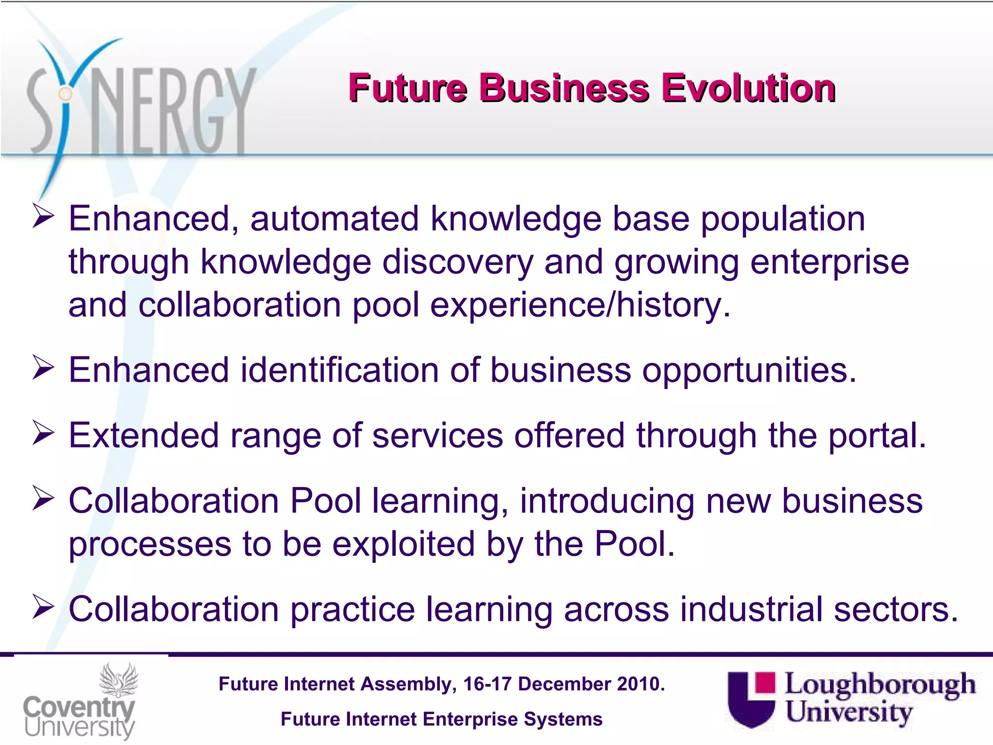 Future Business Evolution Enhanced, automated knowledge base population through knowledge discovery and growing enterprise and collaboration pool experience/history. Enhanced identification of business opportunities. Extended range of services offered through the portal. Collaboration Pool learning, introducing new business processes to be exploited by the Pool. Collaboration practice learning across industrial sectors.   