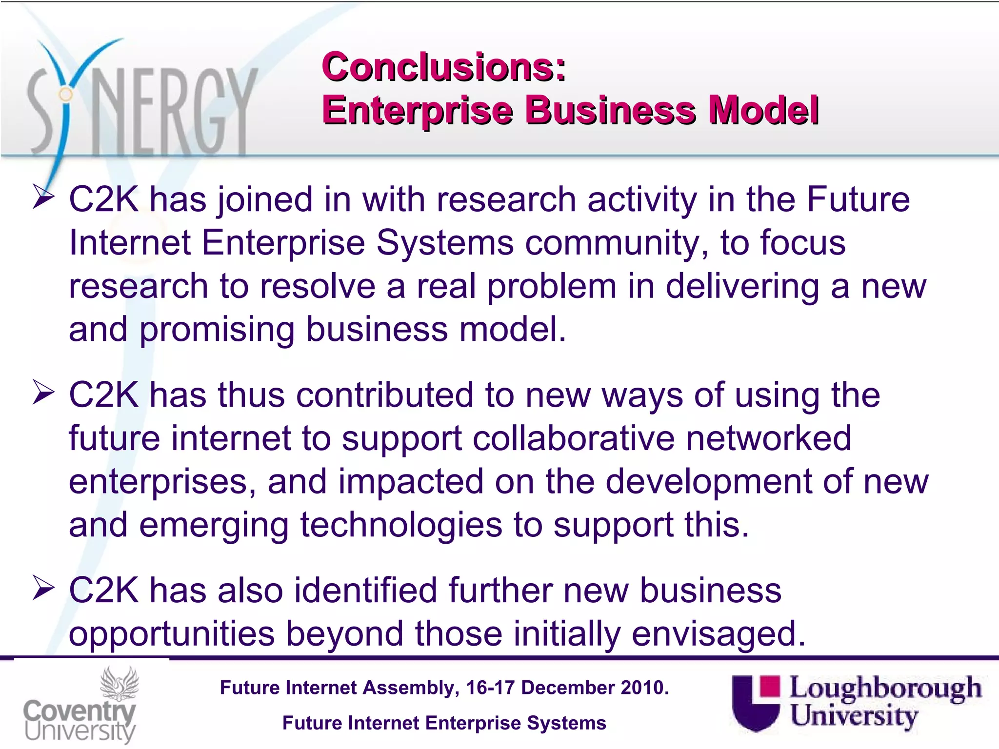 Conclusions: Enterprise Business Model C2K has joined in with research activity in the Future Internet Enterprise Systems community, to focus research to resolve a real problem in delivering a new and promising business model. C2K has thus contributed to new ways of using the future internet to support collaborative networked enterprises, and impacted on the development of new and emerging technologies to support this.  C2K has also identified further new business opportunities beyond those initially envisaged. 
