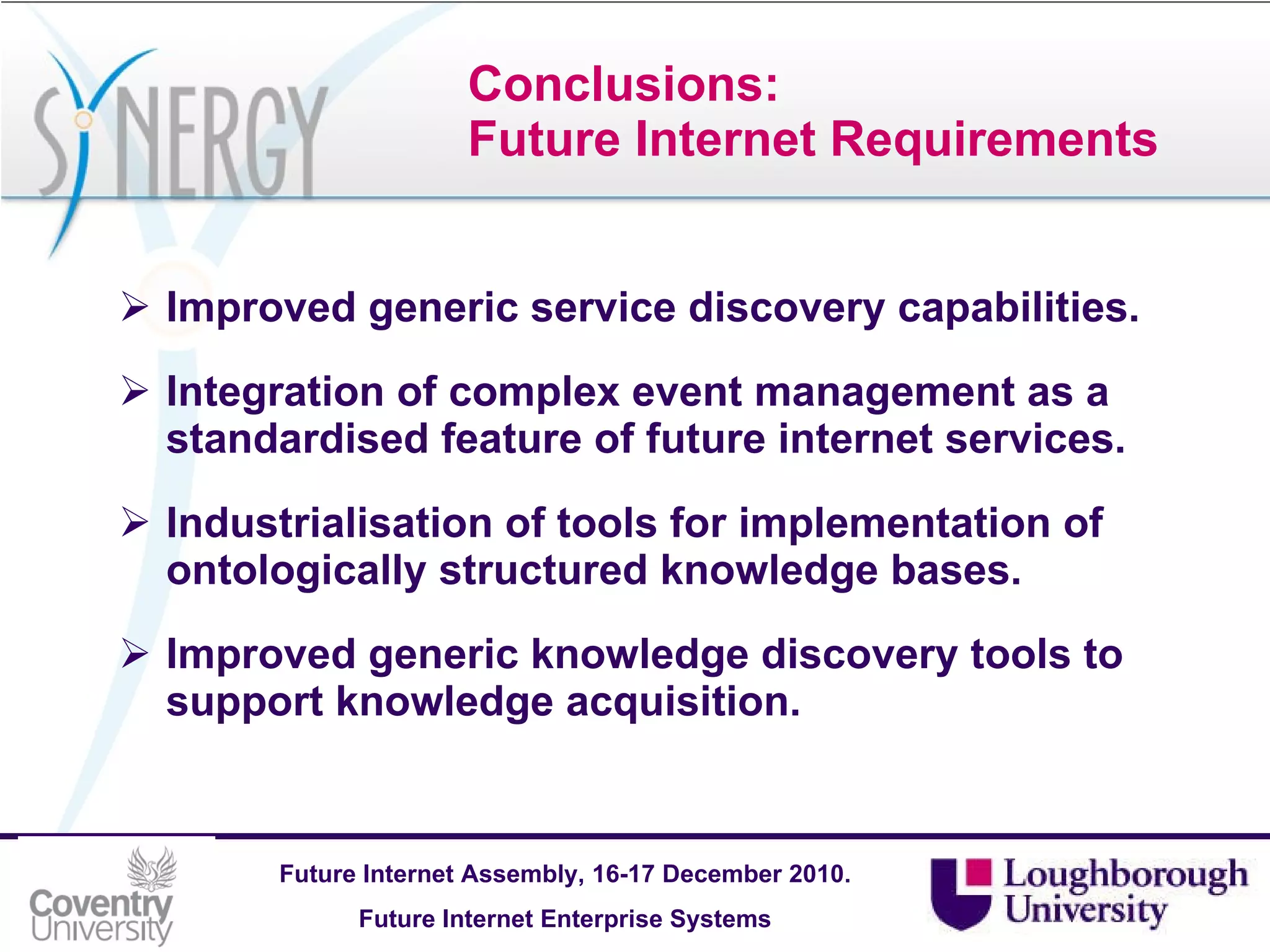 Conclusions: Future Internet Requirements Improved generic service discovery capabilities. Integration of complex event management as a standardised feature of future internet services. Industrialisation of tools for implementation of ontologically structured knowledge bases. Improved generic knowledge discovery tools to support knowledge acquisition.   