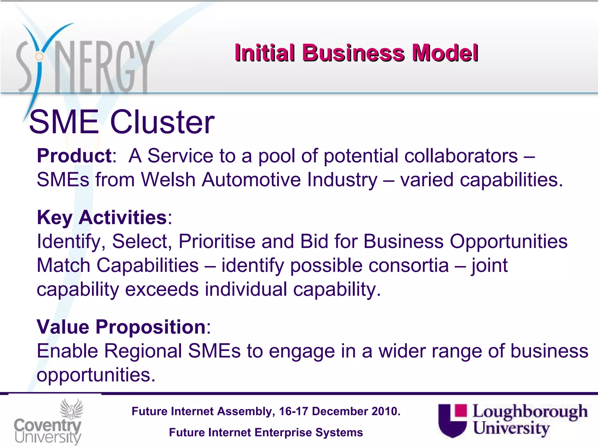 Initial Business Model SME Cluster Product :  A Service to a pool of potential collaborators – SMEs from Welsh Automotive Industry – varied capabilities. Key Activities :  Identify, Select, Prioritise and Bid for Business Opportunities Match Capabilities – identify possible consortia – joint capability exceeds individual capability. Value Proposition : Enable Regional SMEs to engage in a wider range of business opportunities. 